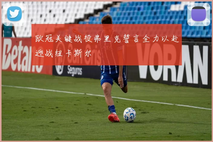 欧冠关键战役弗里克誓言全力以赴迎战纽卡斯尔