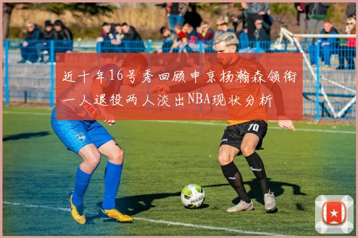 近十年16号秀回顾申京杨瀚森领衔一人退役两人淡出NBA现状分析