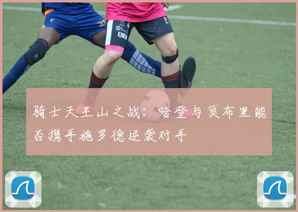 骑士天王山之战：哈登与莫布里能否携手施罗德逆袭对手