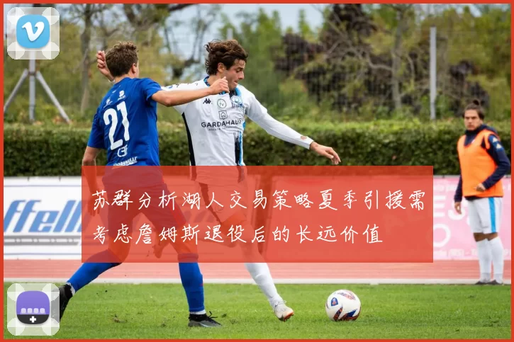 苏群分析湖人交易策略夏季引援需考虑詹姆斯退役后的长远价值