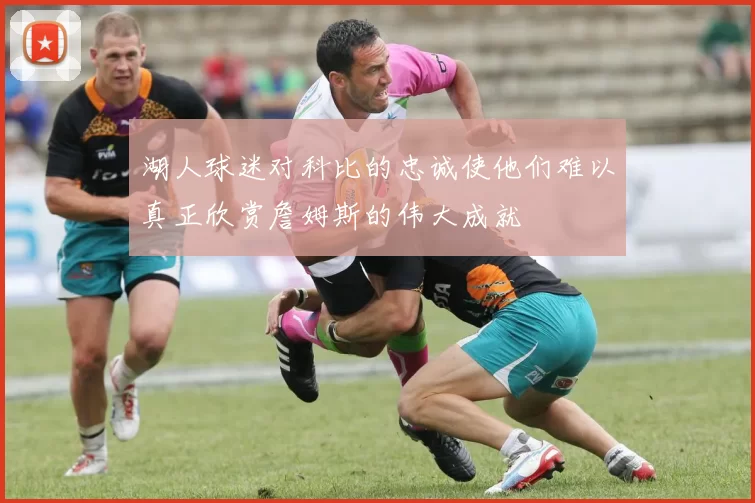 湖人球迷对科比的忠诚使他们难以真正欣赏詹姆斯的伟大成就