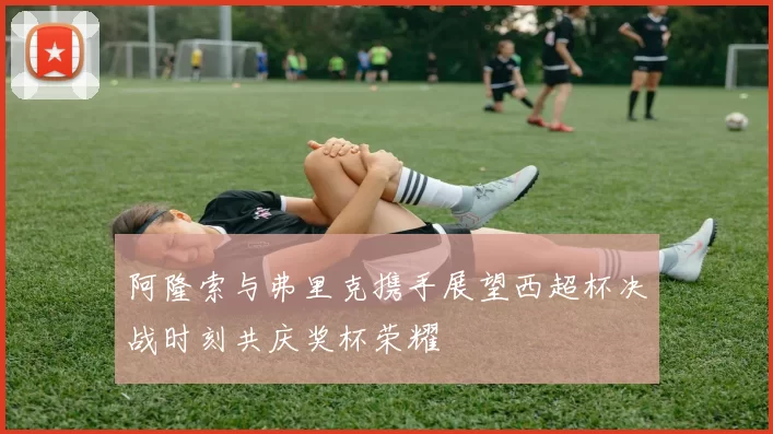 阿隆索与弗里克携手展望西超杯决战时刻共庆奖杯荣耀