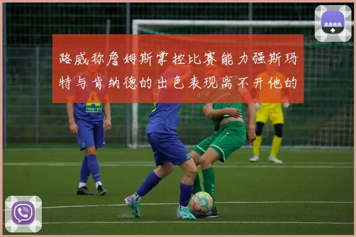 路威称詹姆斯掌控比赛能力强斯玛特与肯纳德的出色表现离不开他的指导
