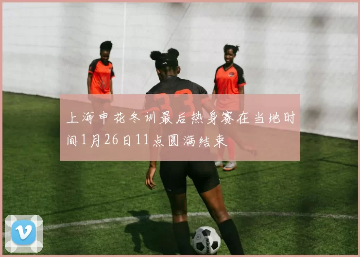 上海申花冬训最后热身赛在当地时间1月26日11点圆满结束